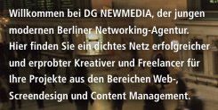Willkommen bei DG NEWMEDIA, der jungen modernen Berliner Networking-Agentur. Hier finden Sie ein dichtes Netz erfolgreicher und erprobter Kreativer und Freelancer für Ihre Projekte aus den Bereichen Web-, Screendesign und Content Management.